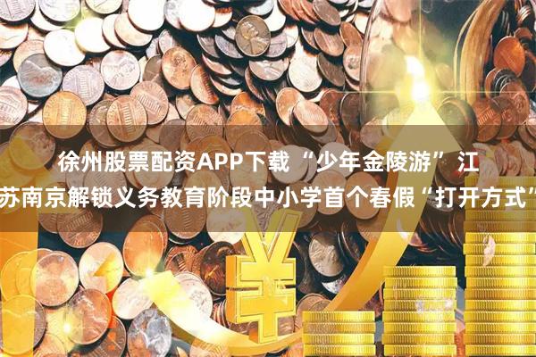 徐州股票配资APP下载 “少年金陵游” 江苏南京解锁义务教育阶段中小学首个春假“打开方式”
