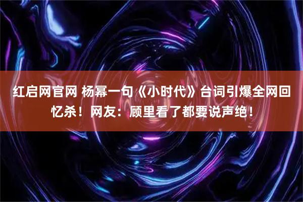 红启网官网 杨幂一句《小时代》台词引爆全网回忆杀！网友：顾里看了都要说声绝！