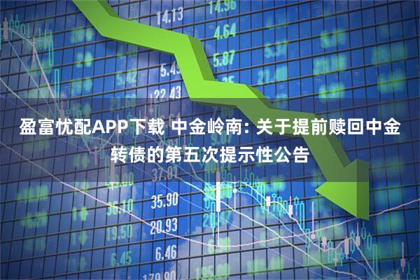 盈富忧配APP下载 中金岭南: 关于提前赎回中金转债的第五次提示性公告