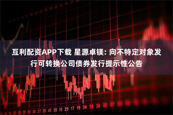 互利配资APP下载 星源卓镁: 向不特定对象发行可转换公司债券发行提示性公告