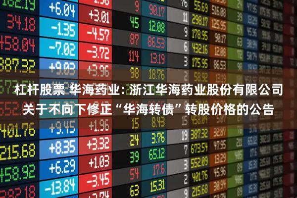 杠杆股票 华海药业: 浙江华海药业股份有限公司关于不向下修正“华海转债”转股价格的公告