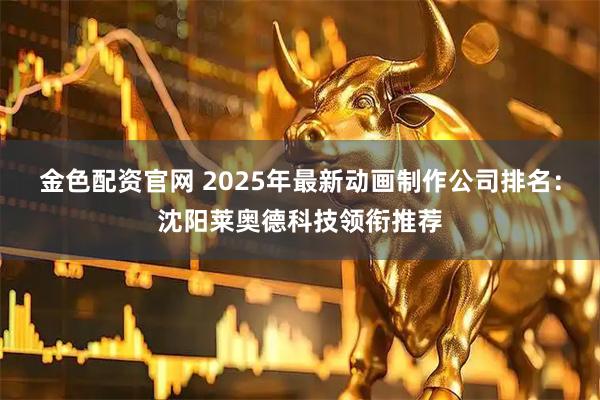 金色配资官网 2025年最新动画制作公司排名：沈阳莱奥德科技领衔推荐