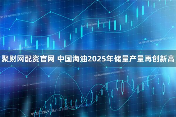 聚财网配资官网 中国海油2025年储量产量再创新高