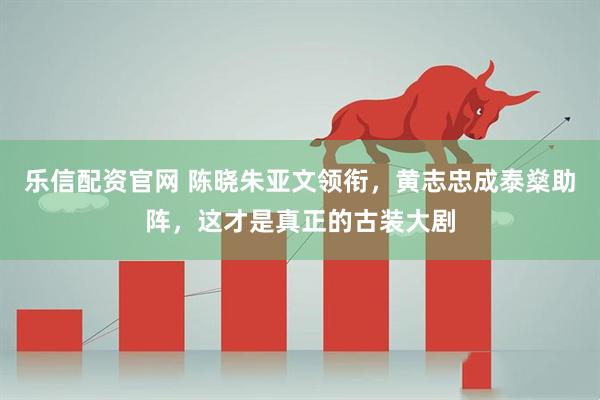 乐信配资官网 陈晓朱亚文领衔，黄志忠成泰燊助阵，这才是真正的古装大剧