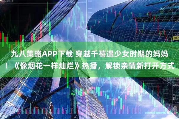九八策略APP下载 穿越千禧遇少女时期的妈妈！《像烟花一样灿烂》热播，解锁亲情新打开方式