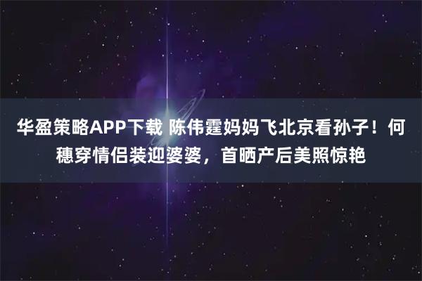 华盈策略APP下载 陈伟霆妈妈飞北京看孙子！何穗穿情侣装迎婆婆，首晒产后美照惊艳