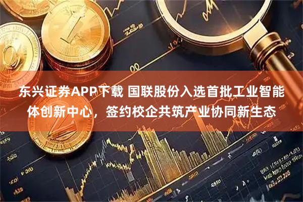 东兴证券APP下载 国联股份入选首批工业智能体创新中心，签约校企共筑产业协同新生态