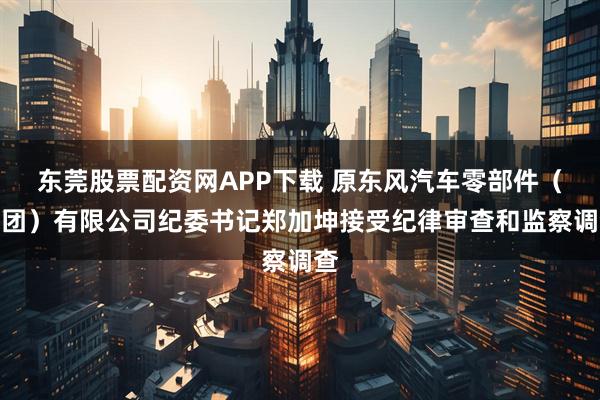 东莞股票配资网APP下载 原东风汽车零部件（集团）有限公司纪委书记郑加坤接受纪律审查和监察调查