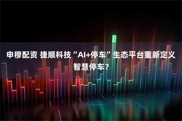 申穆配资 捷顺科技“AI+停车”生态平台重新定义智慧停车？