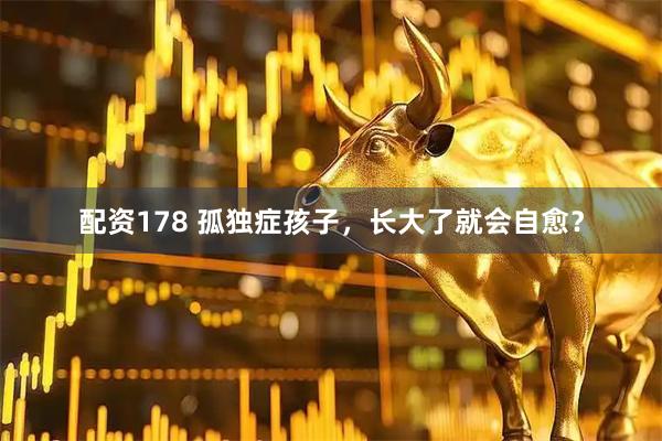配资178 孤独症孩子，长大了就会自愈？