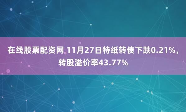 在线股票配资网 11月27日特纸转债下跌0.21%，转股溢价率43.77%