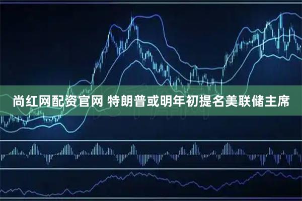 尚红网配资官网 特朗普或明年初提名美联储主席