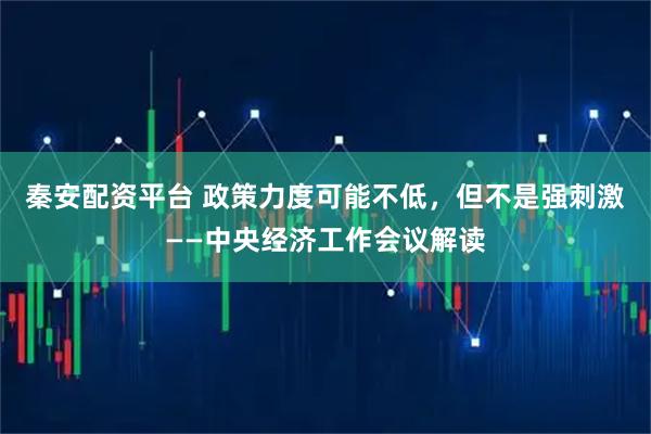 秦安配资平台 政策力度可能不低，但不是强刺激——中央经济工作会议解读