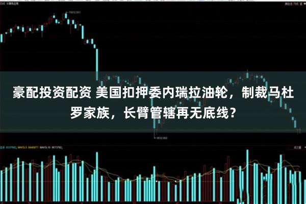 豪配投资配资 美国扣押委内瑞拉油轮，制裁马杜罗家族，长臂管辖再无底线？