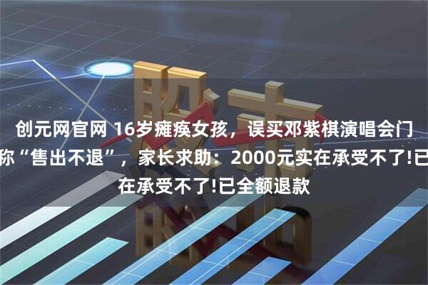 创元网官网 16岁瘫痪女孩，误买邓紫棋演唱会门票，平台称“售出不退”，家长求助：2000元实在承受不了!已全额退款