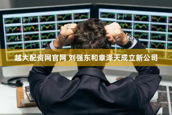 越大配资网官网 刘强东和章泽天成立新公司