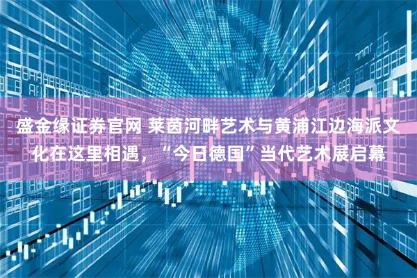 盛金缘证券官网 莱茵河畔艺术与黄浦江边海派文化在这里相遇，“今日德国”当代艺术展启幕