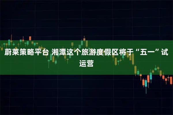 蔚莱策略平台 湘潭这个旅游度假区将于“五一”试运营