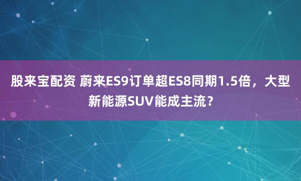 股来宝配资 蔚来ES9订单超ES8同期1.5倍，大型新能源SUV能成主流？