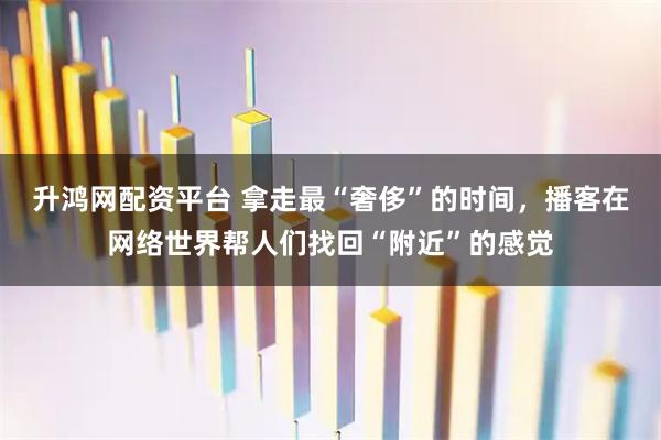 升鸿网配资平台 拿走最“奢侈”的时间，播客在网络世界帮人们找回“附近”的感觉