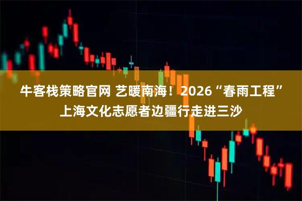 牛客栈策略官网 艺暖南海！2026“春雨工程”上海文化志愿者边疆行走进三沙