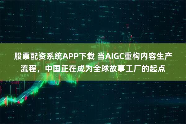 股票配资系统APP下载 当AIGC重构内容生产流程，中国正在成为全球故事工厂的起点