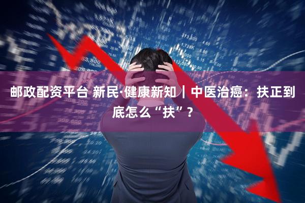 邮政配资平台 新民·健康新知｜中医治癌：扶正到底怎么“扶”？