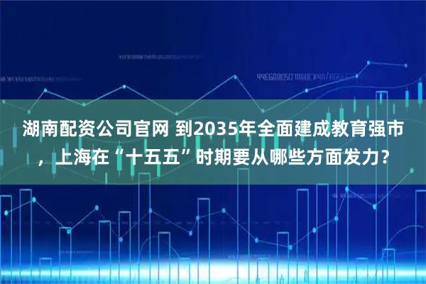 湖南配资公司官网 到2035年全面建成教育强市，上海在“十五五”时期要从哪些方面发力？