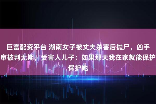 巨富配资平台 湖南女子被丈夫杀害后抛尸，凶手一审被判无期，受害人儿子：如果那天我在家就能保护她