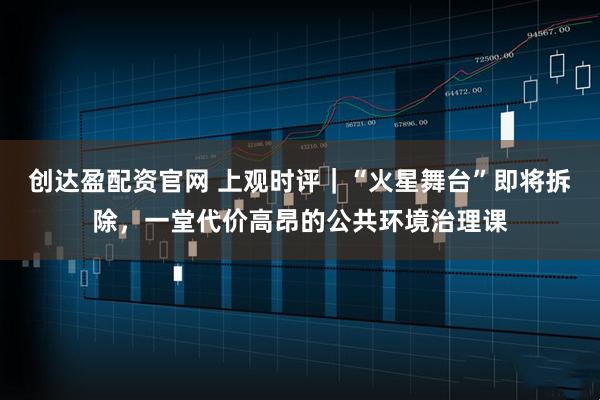 创达盈配资官网 上观时评｜“火星舞台”即将拆除，一堂代价高昂的公共环境治理课