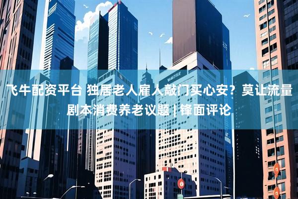 飞牛配资平台 独居老人雇人敲门买心安？莫让流量剧本消费养老议题 | 锋面评论