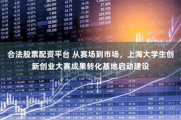 合法股票配资平台 从赛场到市场，上海大学生创新创业大赛成果转化基地启动建设