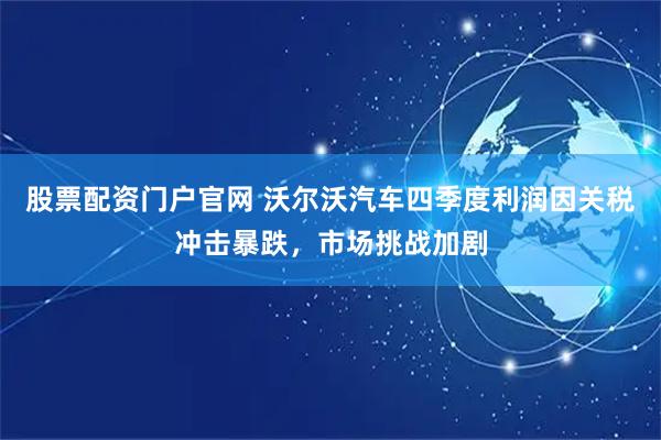 股票配资门户官网 沃尔沃汽车四季度利润因关税冲击暴跌，市场挑战加剧