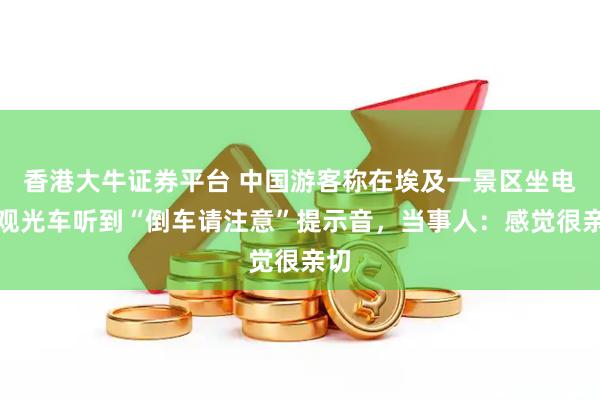 香港大牛证券平台 中国游客称在埃及一景区坐电动观光车听到“倒车请注意”提示音，当事人：感觉很亲切