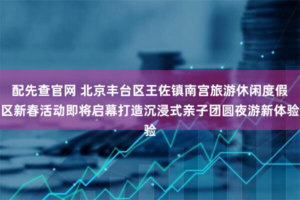 配先查官网 北京丰台区王佐镇南宫旅游休闲度假区新春活动即将启幕打造沉浸式亲子团圆夜游新体验